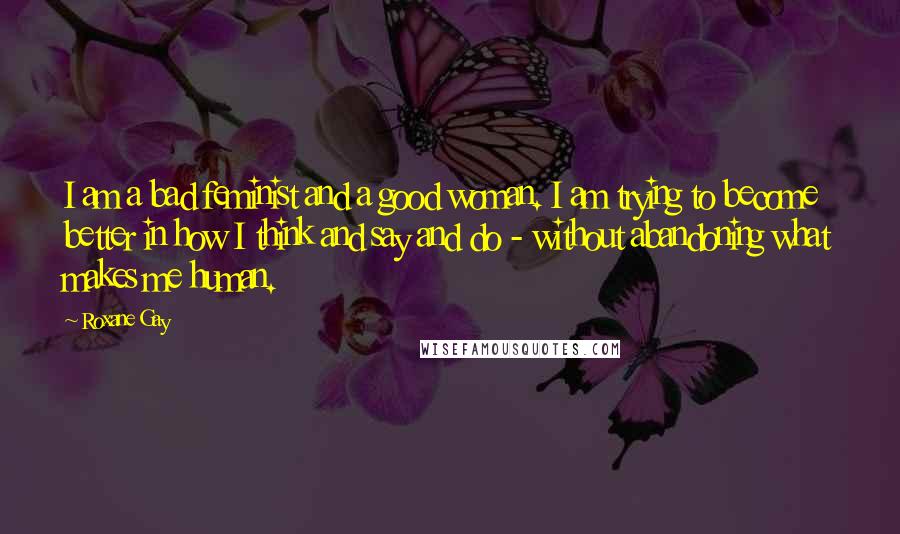 Roxane Gay Quotes: I am a bad feminist and a good woman. I am trying to become better in how I think and say and do - without abandoning what makes me human.