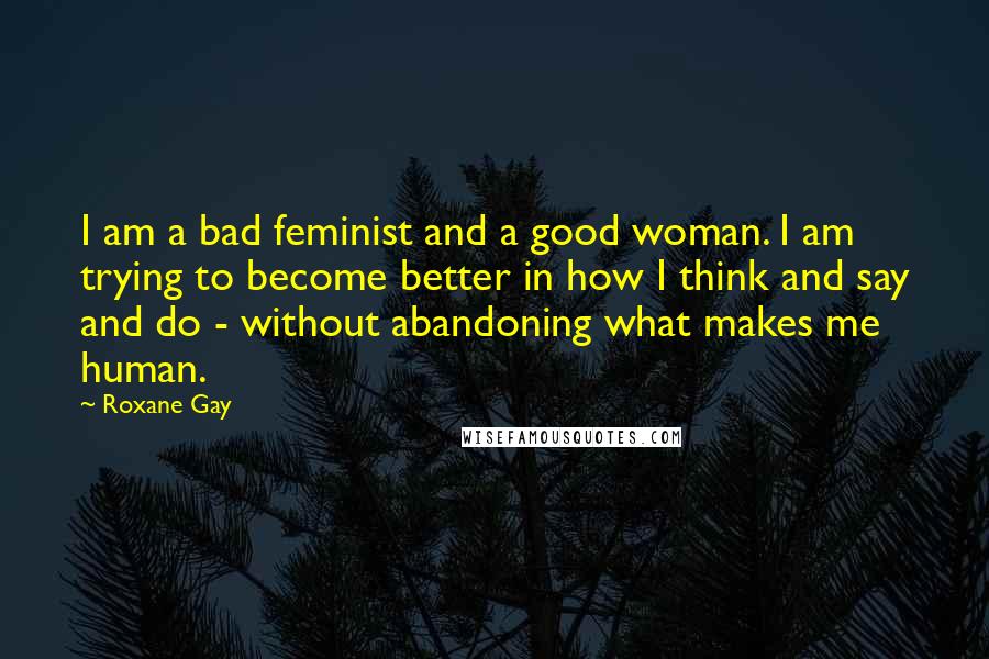 Roxane Gay Quotes: I am a bad feminist and a good woman. I am trying to become better in how I think and say and do - without abandoning what makes me human.