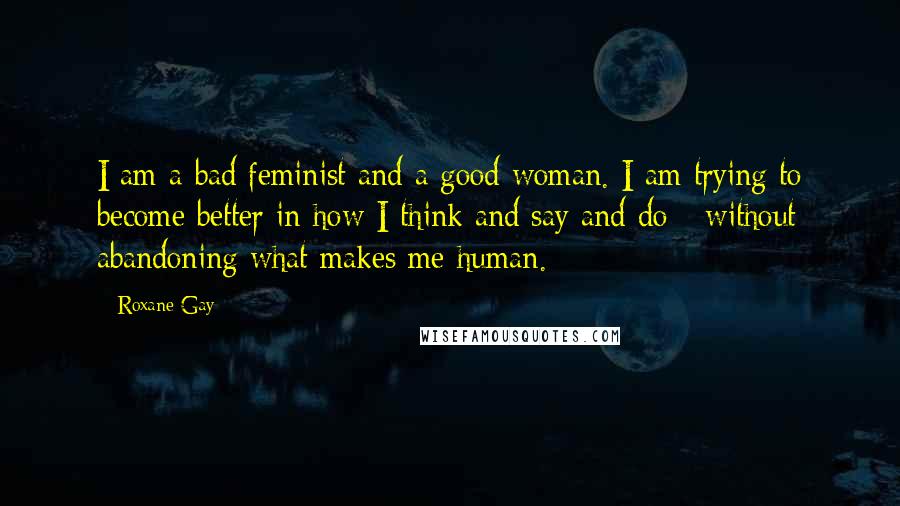 Roxane Gay Quotes: I am a bad feminist and a good woman. I am trying to become better in how I think and say and do - without abandoning what makes me human.