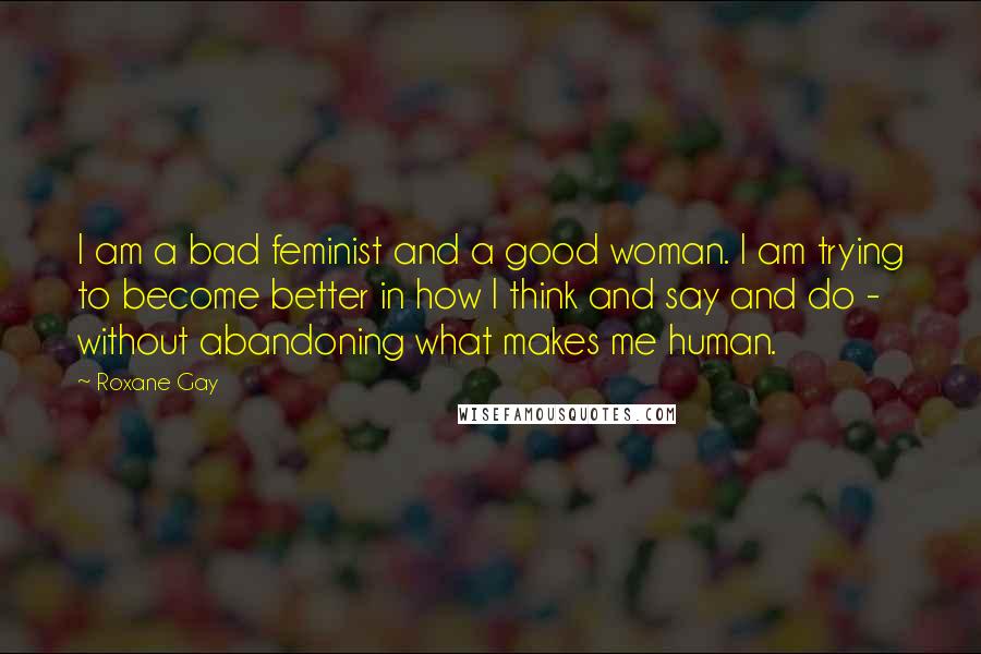 Roxane Gay Quotes: I am a bad feminist and a good woman. I am trying to become better in how I think and say and do - without abandoning what makes me human.