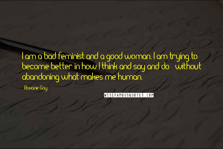 Roxane Gay Quotes: I am a bad feminist and a good woman. I am trying to become better in how I think and say and do - without abandoning what makes me human.