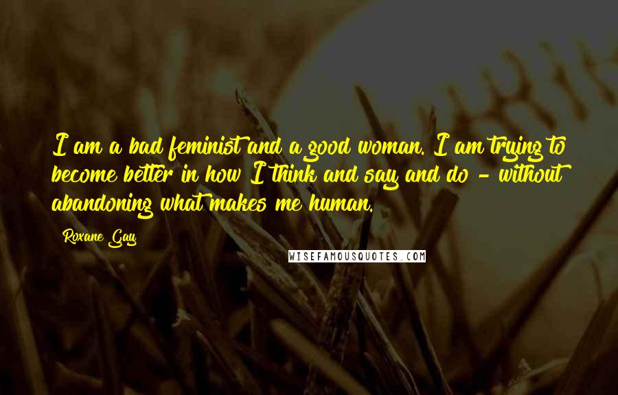 Roxane Gay Quotes: I am a bad feminist and a good woman. I am trying to become better in how I think and say and do - without abandoning what makes me human.