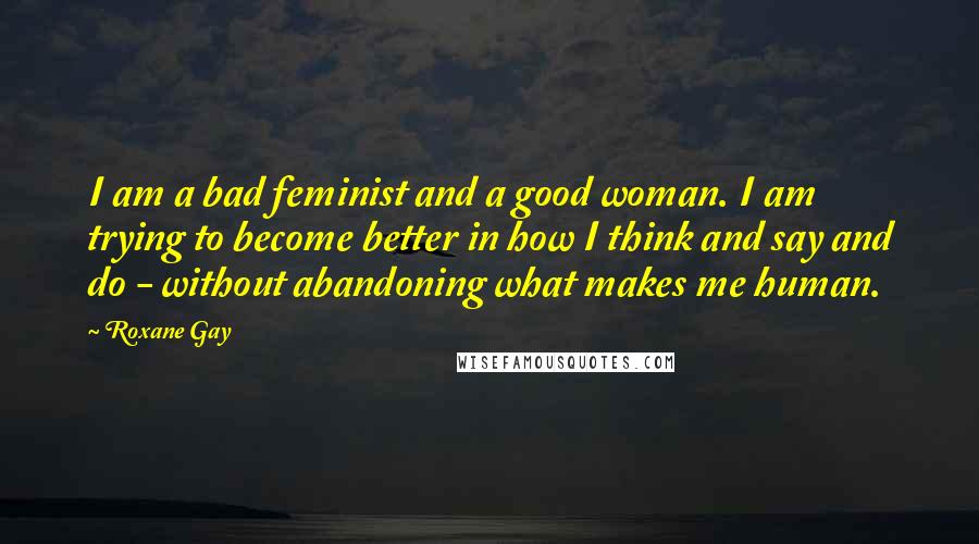 Roxane Gay Quotes: I am a bad feminist and a good woman. I am trying to become better in how I think and say and do - without abandoning what makes me human.