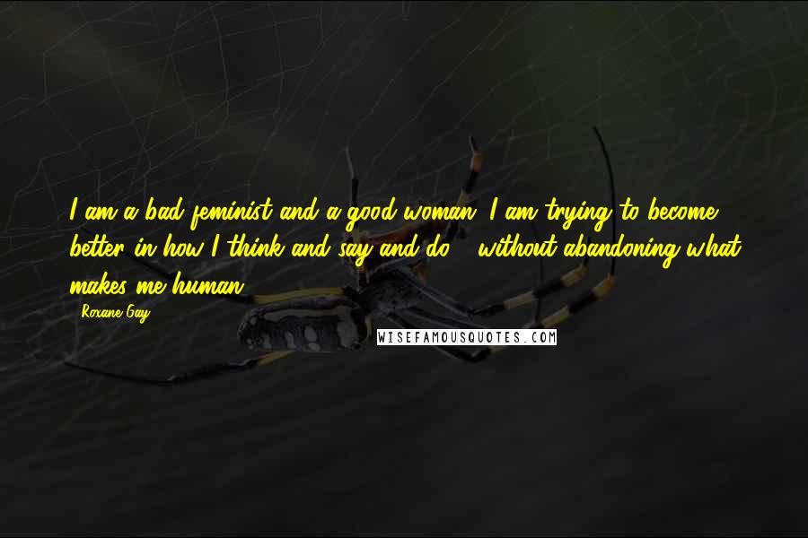 Roxane Gay Quotes: I am a bad feminist and a good woman. I am trying to become better in how I think and say and do - without abandoning what makes me human.