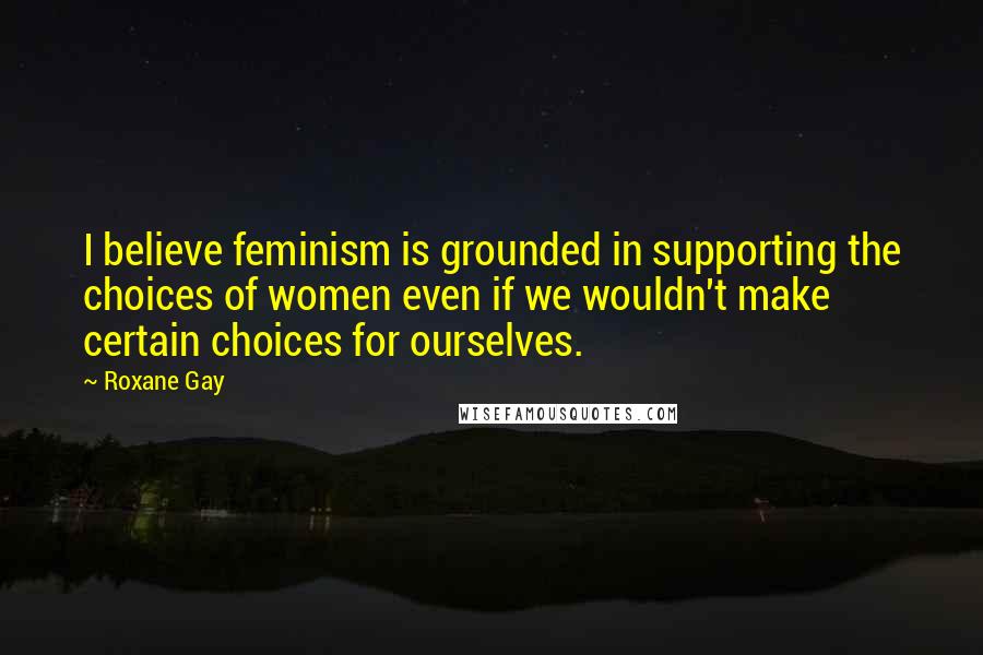 Roxane Gay Quotes: I believe feminism is grounded in supporting the choices of women even if we wouldn't make certain choices for ourselves.