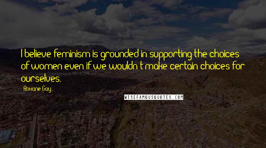 Roxane Gay Quotes: I believe feminism is grounded in supporting the choices of women even if we wouldn't make certain choices for ourselves.