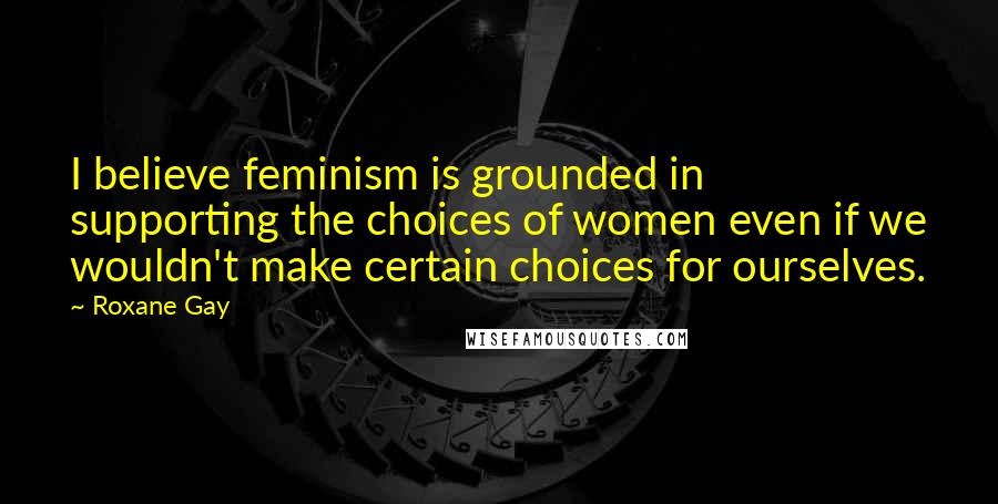 Roxane Gay Quotes: I believe feminism is grounded in supporting the choices of women even if we wouldn't make certain choices for ourselves.