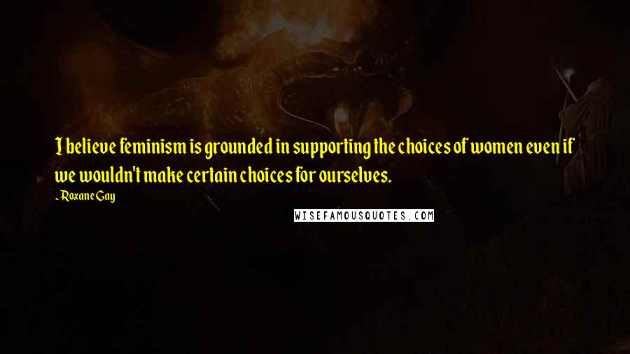 Roxane Gay Quotes: I believe feminism is grounded in supporting the choices of women even if we wouldn't make certain choices for ourselves.