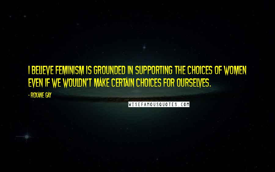 Roxane Gay Quotes: I believe feminism is grounded in supporting the choices of women even if we wouldn't make certain choices for ourselves.