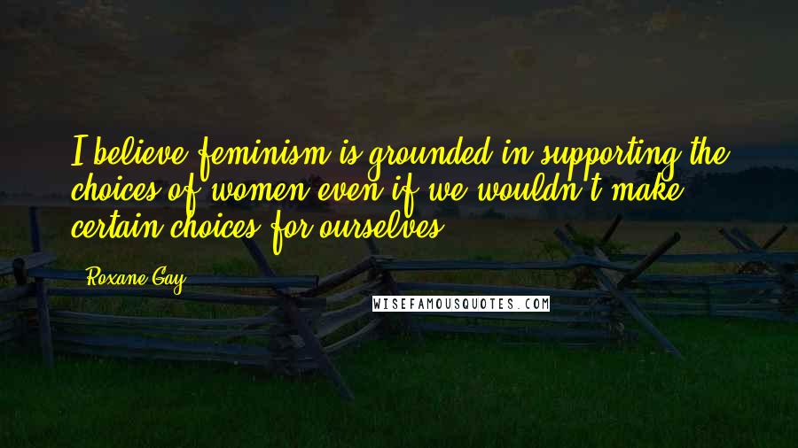 Roxane Gay Quotes: I believe feminism is grounded in supporting the choices of women even if we wouldn't make certain choices for ourselves.