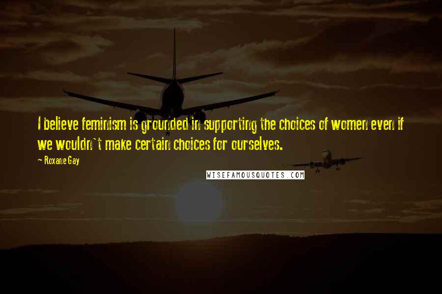 Roxane Gay Quotes: I believe feminism is grounded in supporting the choices of women even if we wouldn't make certain choices for ourselves.