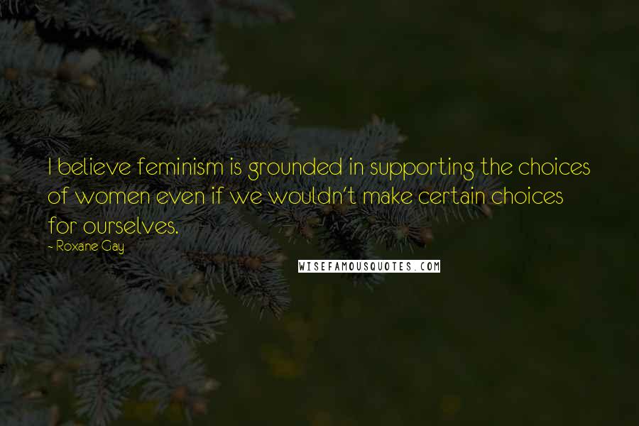 Roxane Gay Quotes: I believe feminism is grounded in supporting the choices of women even if we wouldn't make certain choices for ourselves.