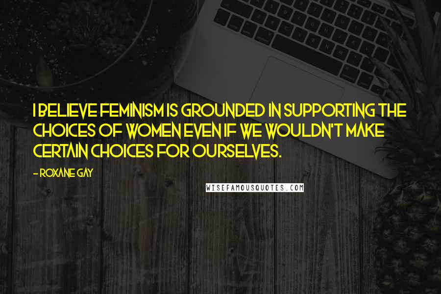 Roxane Gay Quotes: I believe feminism is grounded in supporting the choices of women even if we wouldn't make certain choices for ourselves.