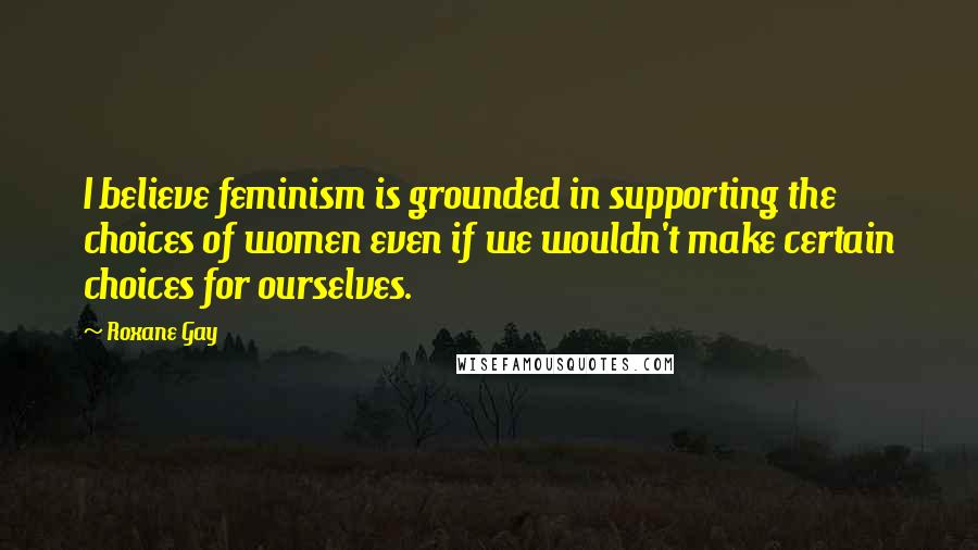 Roxane Gay Quotes: I believe feminism is grounded in supporting the choices of women even if we wouldn't make certain choices for ourselves.