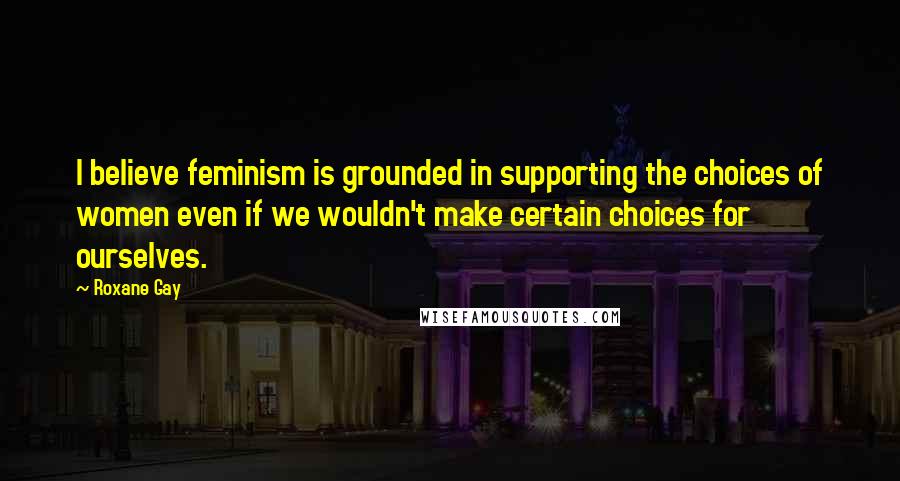 Roxane Gay Quotes: I believe feminism is grounded in supporting the choices of women even if we wouldn't make certain choices for ourselves.