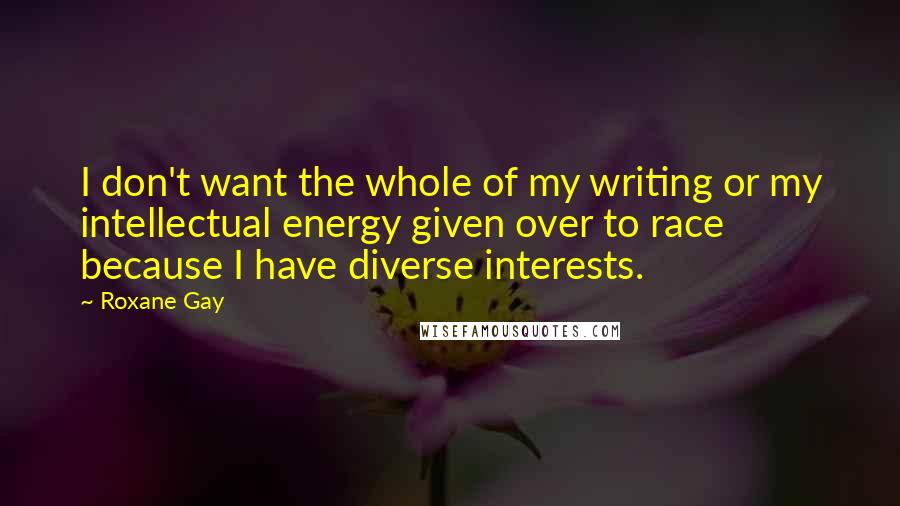 Roxane Gay Quotes: I don't want the whole of my writing or my intellectual energy given over to race because I have diverse interests.