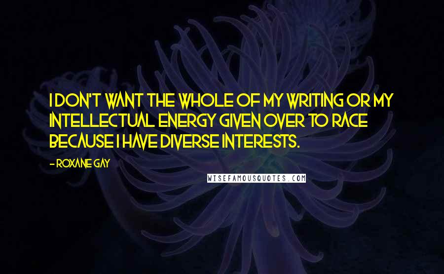 Roxane Gay Quotes: I don't want the whole of my writing or my intellectual energy given over to race because I have diverse interests.