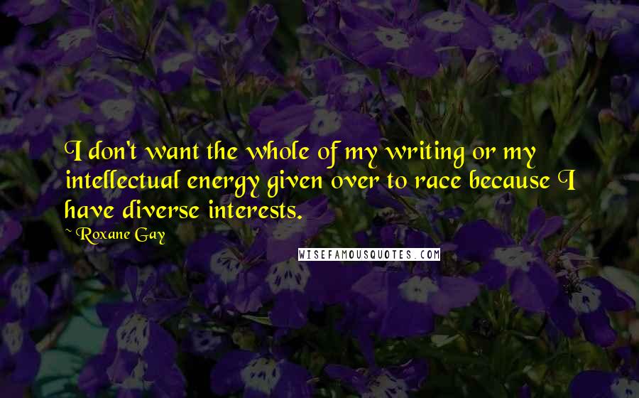 Roxane Gay Quotes: I don't want the whole of my writing or my intellectual energy given over to race because I have diverse interests.