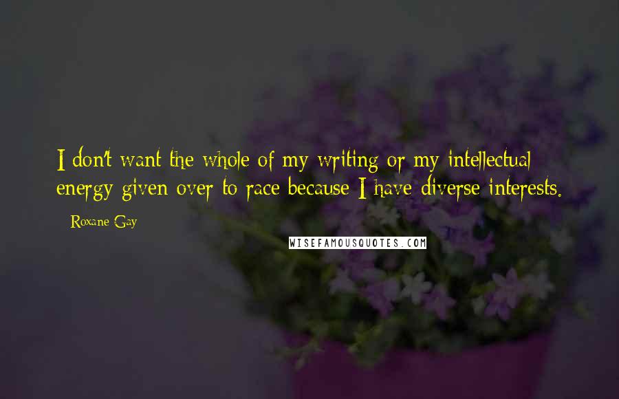 Roxane Gay Quotes: I don't want the whole of my writing or my intellectual energy given over to race because I have diverse interests.