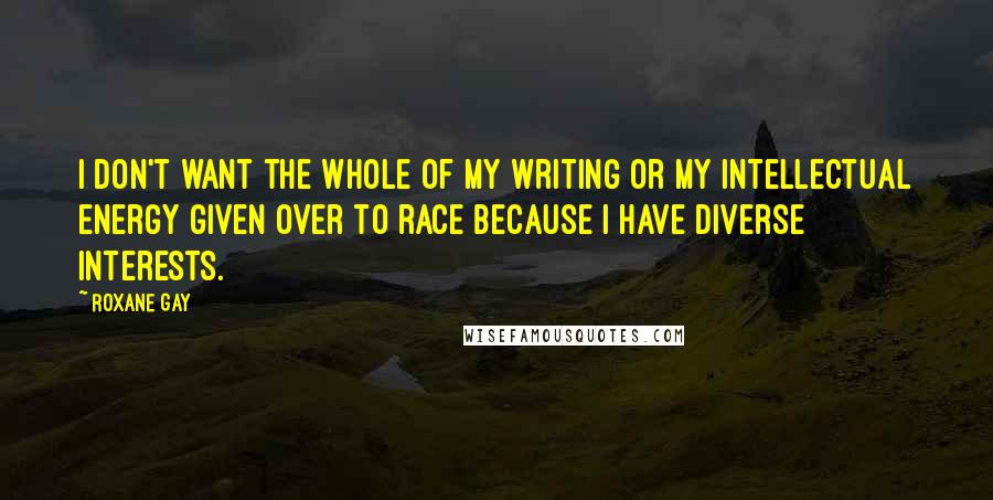 Roxane Gay Quotes: I don't want the whole of my writing or my intellectual energy given over to race because I have diverse interests.