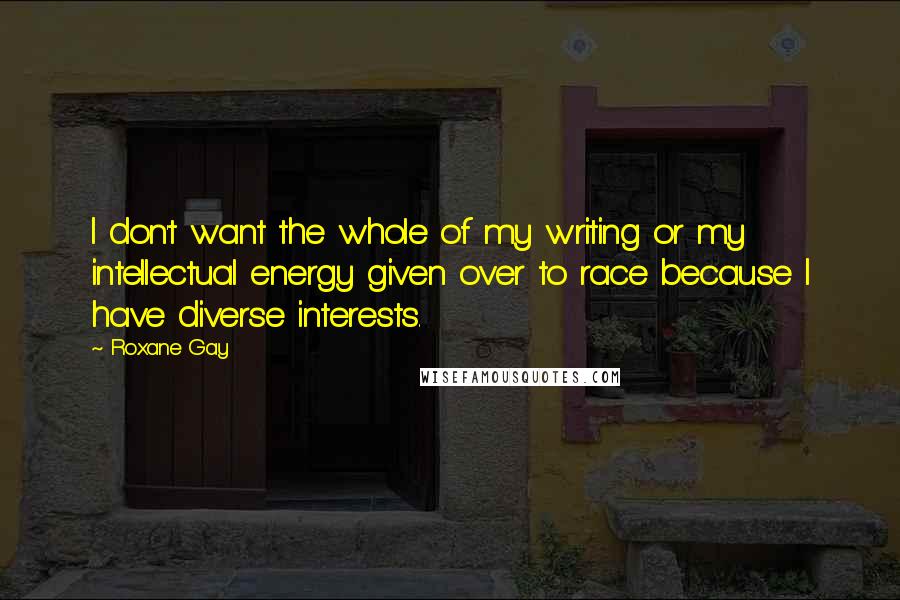 Roxane Gay Quotes: I don't want the whole of my writing or my intellectual energy given over to race because I have diverse interests.