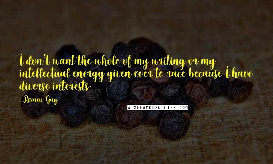 Roxane Gay Quotes: I don't want the whole of my writing or my intellectual energy given over to race because I have diverse interests.