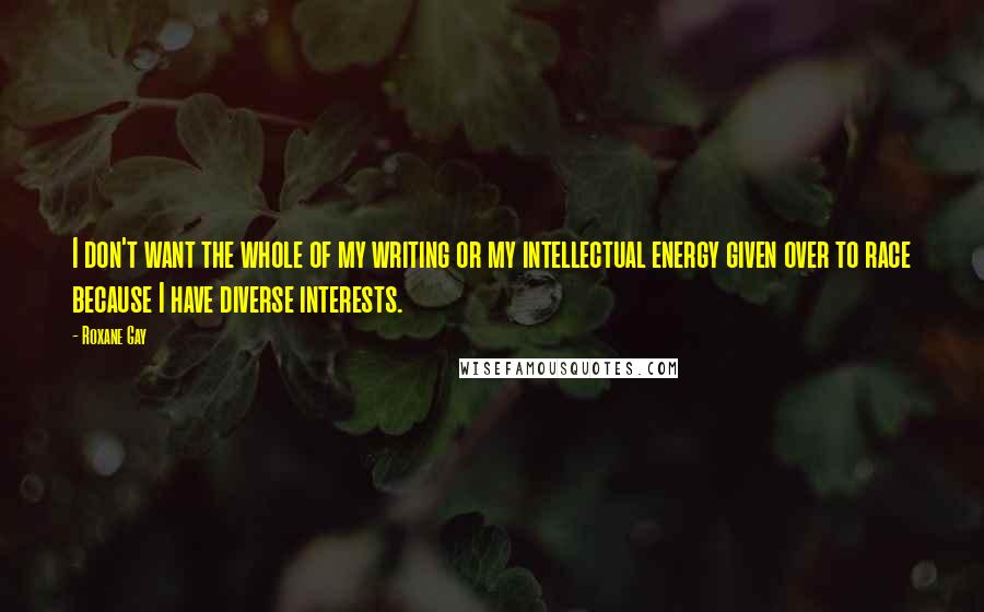 Roxane Gay Quotes: I don't want the whole of my writing or my intellectual energy given over to race because I have diverse interests.