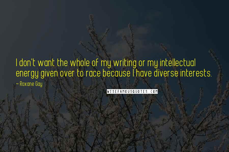 Roxane Gay Quotes: I don't want the whole of my writing or my intellectual energy given over to race because I have diverse interests.