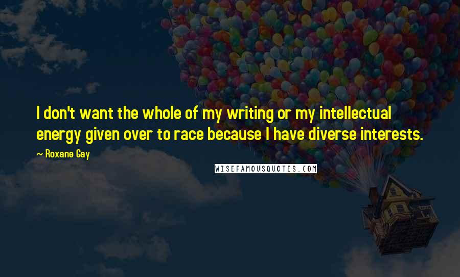 Roxane Gay Quotes: I don't want the whole of my writing or my intellectual energy given over to race because I have diverse interests.