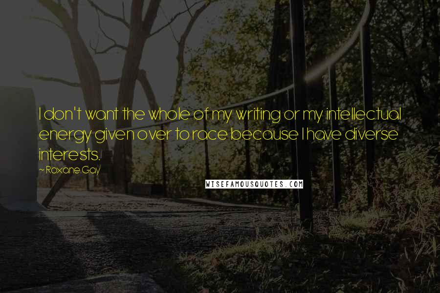 Roxane Gay Quotes: I don't want the whole of my writing or my intellectual energy given over to race because I have diverse interests.