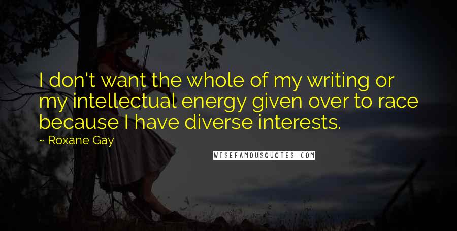 Roxane Gay Quotes: I don't want the whole of my writing or my intellectual energy given over to race because I have diverse interests.