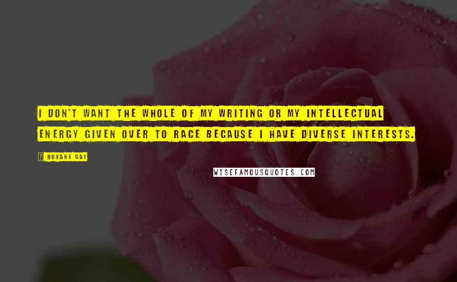 Roxane Gay Quotes: I don't want the whole of my writing or my intellectual energy given over to race because I have diverse interests.