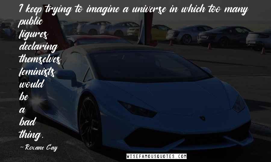 Roxane Gay Quotes: I keep trying to imagine a universe in which too many public figures declaring themselves feminists would be a bad thing.