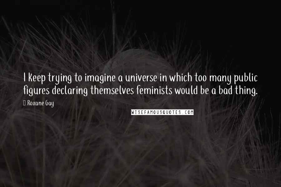 Roxane Gay Quotes: I keep trying to imagine a universe in which too many public figures declaring themselves feminists would be a bad thing.