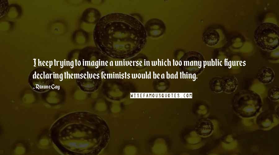 Roxane Gay Quotes: I keep trying to imagine a universe in which too many public figures declaring themselves feminists would be a bad thing.