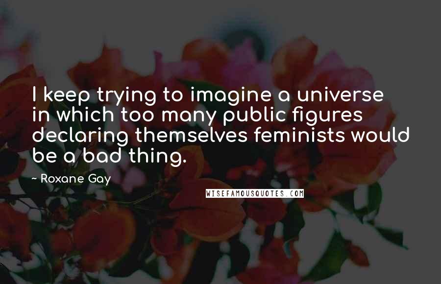 Roxane Gay Quotes: I keep trying to imagine a universe in which too many public figures declaring themselves feminists would be a bad thing.