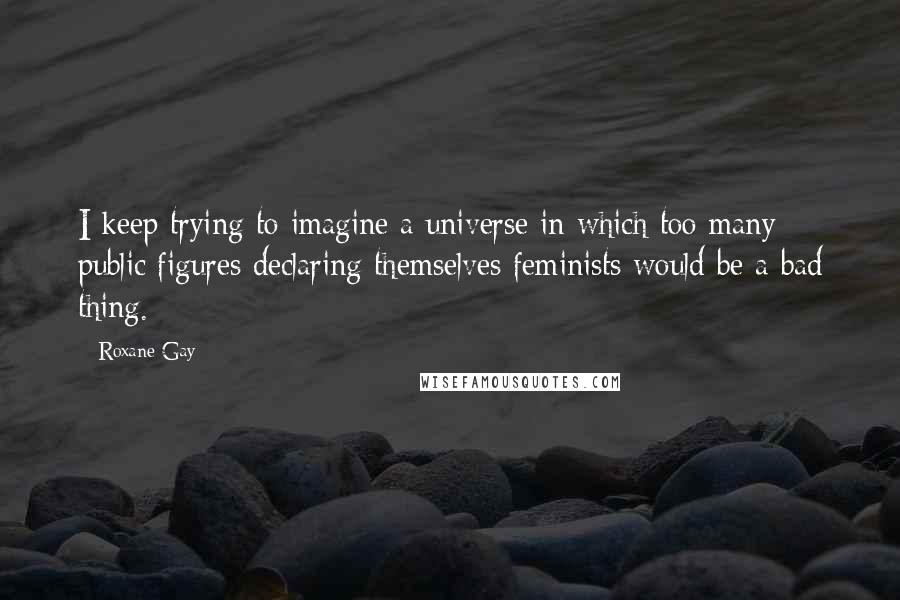 Roxane Gay Quotes: I keep trying to imagine a universe in which too many public figures declaring themselves feminists would be a bad thing.