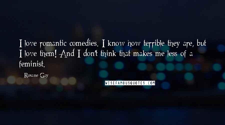 Roxane Gay Quotes: I love romantic comedies. I know how terrible they are, but I love them! And I don't think that makes me less of a feminist.