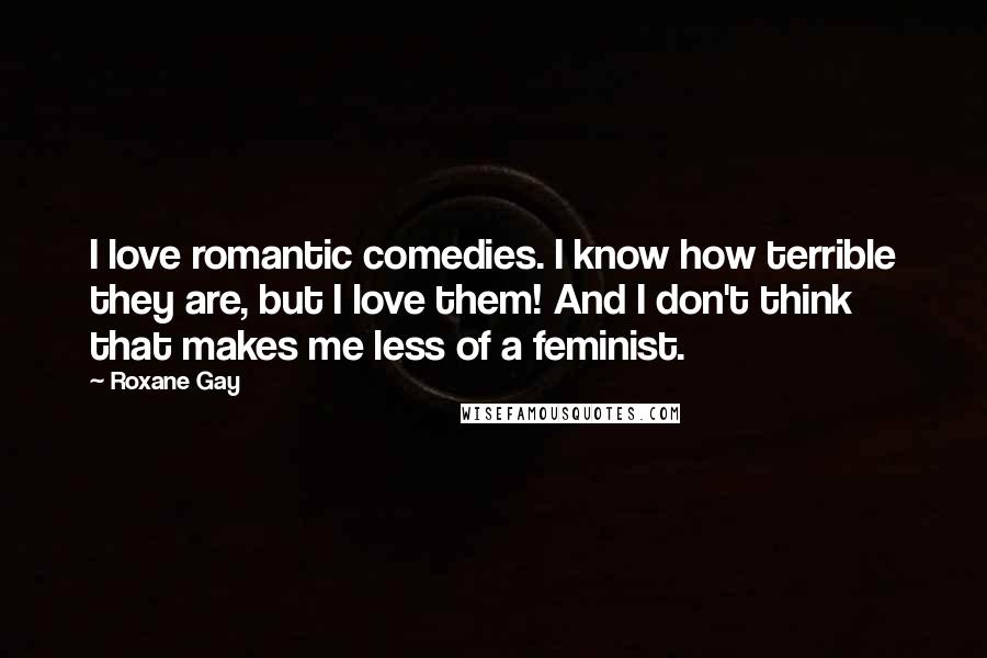 Roxane Gay Quotes: I love romantic comedies. I know how terrible they are, but I love them! And I don't think that makes me less of a feminist.