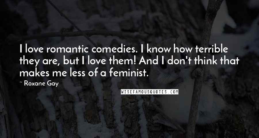 Roxane Gay Quotes: I love romantic comedies. I know how terrible they are, but I love them! And I don't think that makes me less of a feminist.