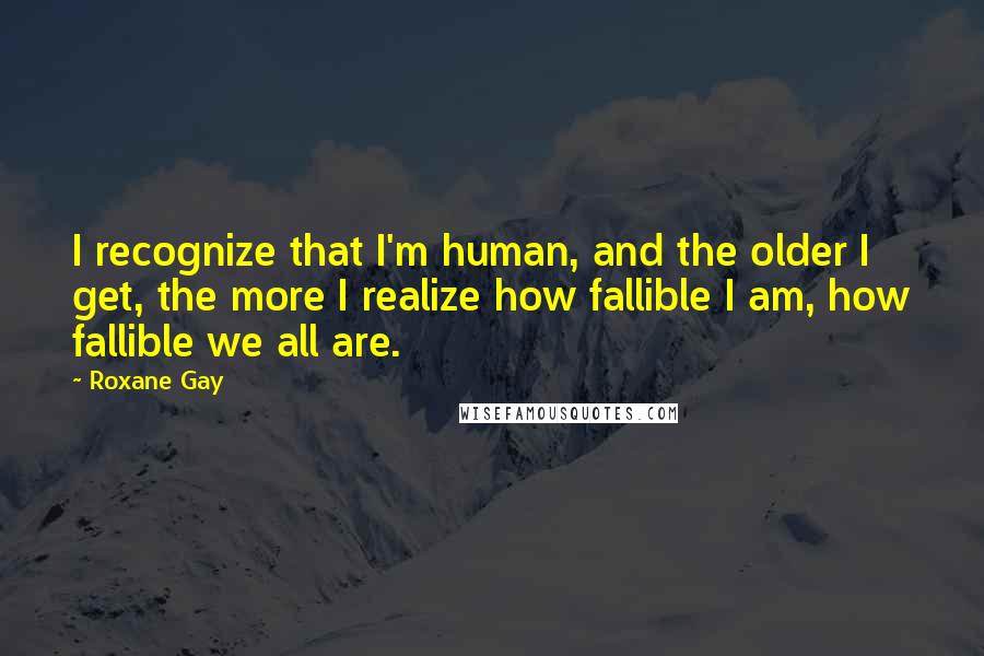 Roxane Gay Quotes: I recognize that I'm human, and the older I get, the more I realize how fallible I am, how fallible we all are.