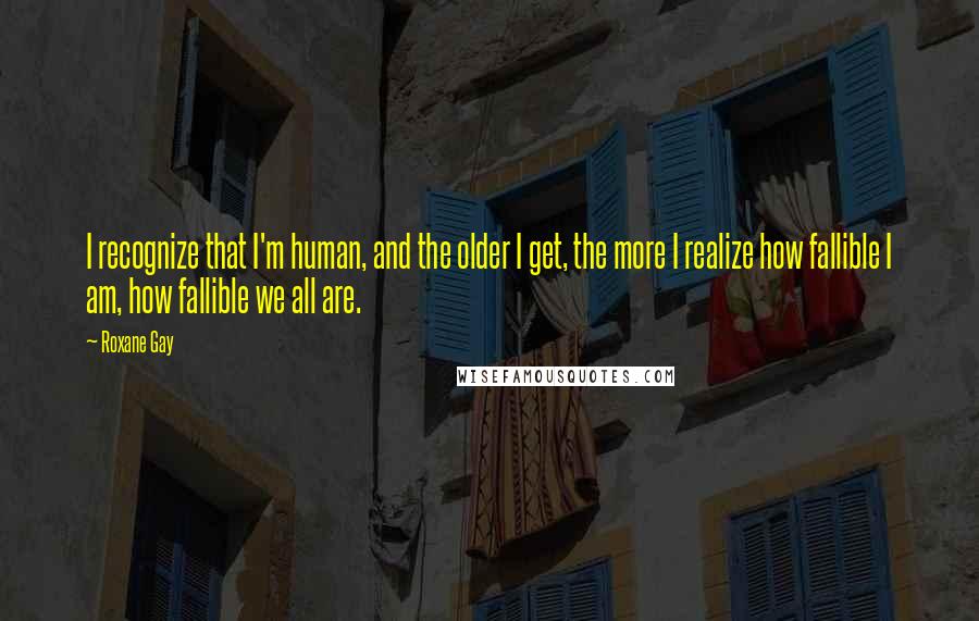 Roxane Gay Quotes: I recognize that I'm human, and the older I get, the more I realize how fallible I am, how fallible we all are.