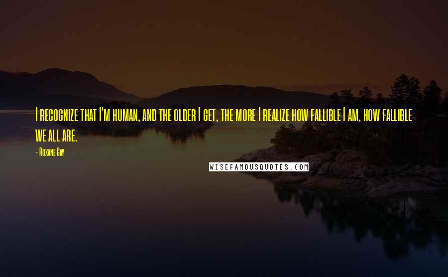 Roxane Gay Quotes: I recognize that I'm human, and the older I get, the more I realize how fallible I am, how fallible we all are.