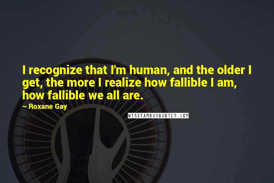 Roxane Gay Quotes: I recognize that I'm human, and the older I get, the more I realize how fallible I am, how fallible we all are.