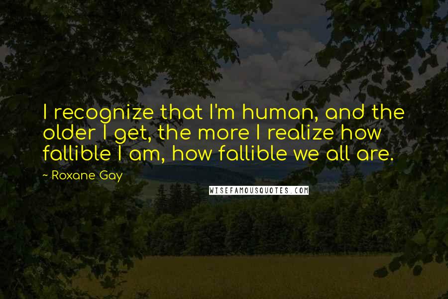 Roxane Gay Quotes: I recognize that I'm human, and the older I get, the more I realize how fallible I am, how fallible we all are.