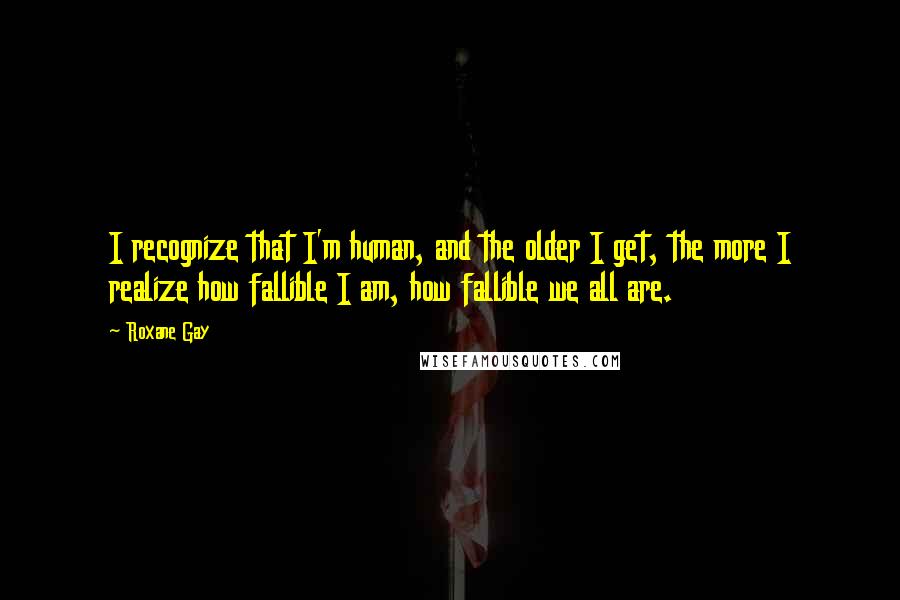 Roxane Gay Quotes: I recognize that I'm human, and the older I get, the more I realize how fallible I am, how fallible we all are.