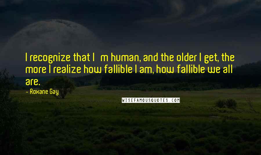 Roxane Gay Quotes: I recognize that I'm human, and the older I get, the more I realize how fallible I am, how fallible we all are.