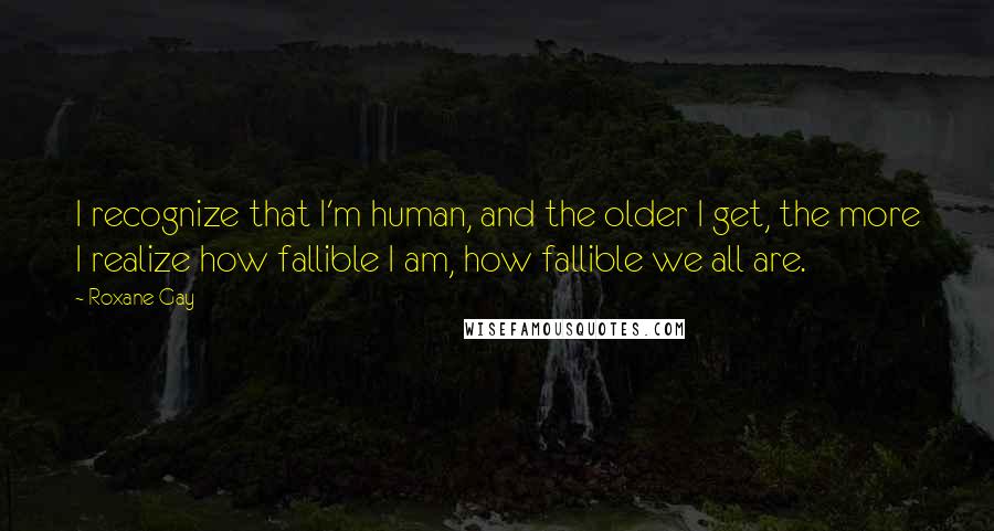 Roxane Gay Quotes: I recognize that I'm human, and the older I get, the more I realize how fallible I am, how fallible we all are.