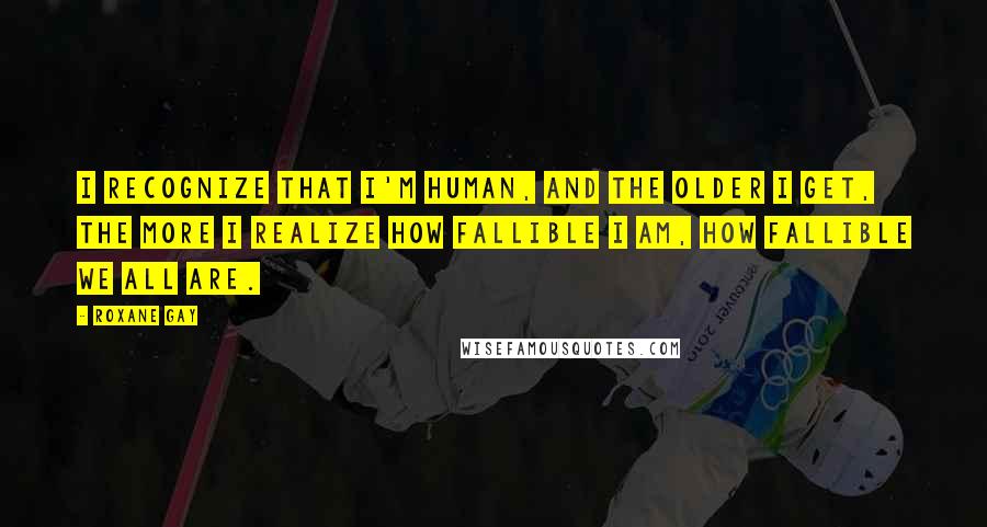 Roxane Gay Quotes: I recognize that I'm human, and the older I get, the more I realize how fallible I am, how fallible we all are.