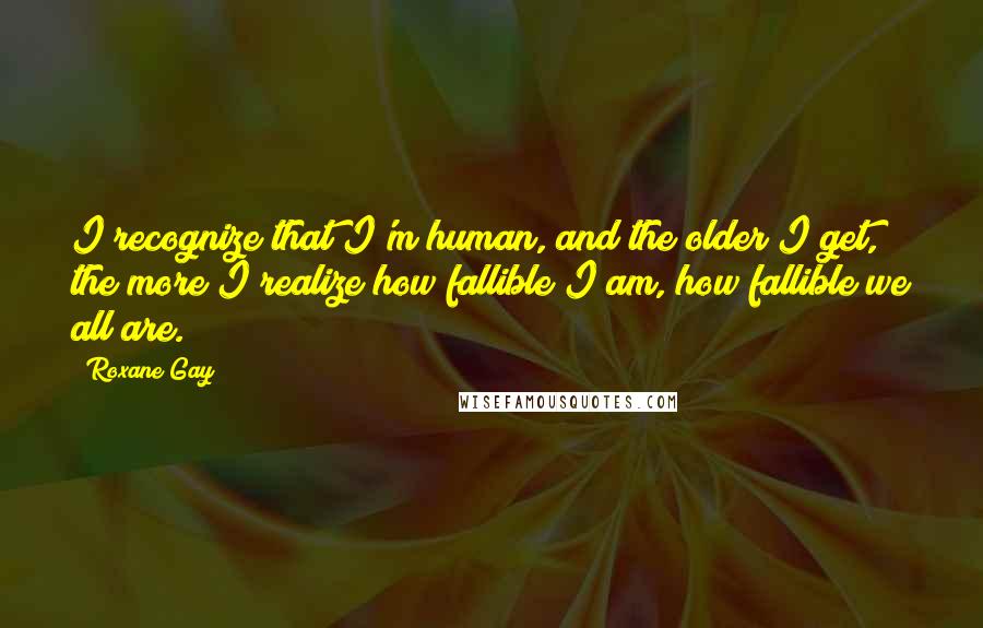 Roxane Gay Quotes: I recognize that I'm human, and the older I get, the more I realize how fallible I am, how fallible we all are.